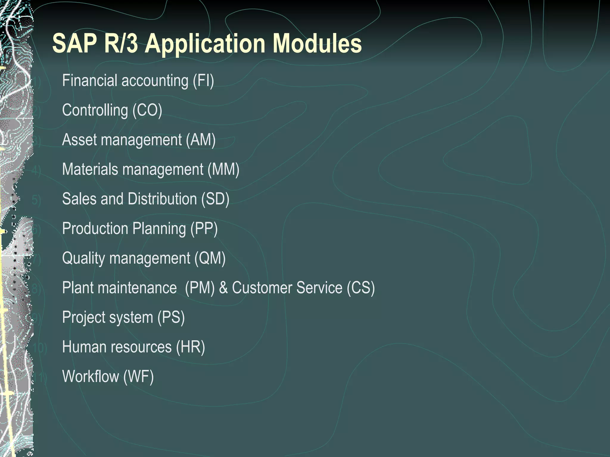 Financial accounting (FI) Controlling (CO) Asset management (AM) Materials management (MM) Sales and Distribution (SD) Production Planning (PP) Quality management (QM) Plant maintenance  (PM) & Customer Service (CS) Project system (PS) Human resources (HR) Workflow (WF) SAP R/3 Application Modules 