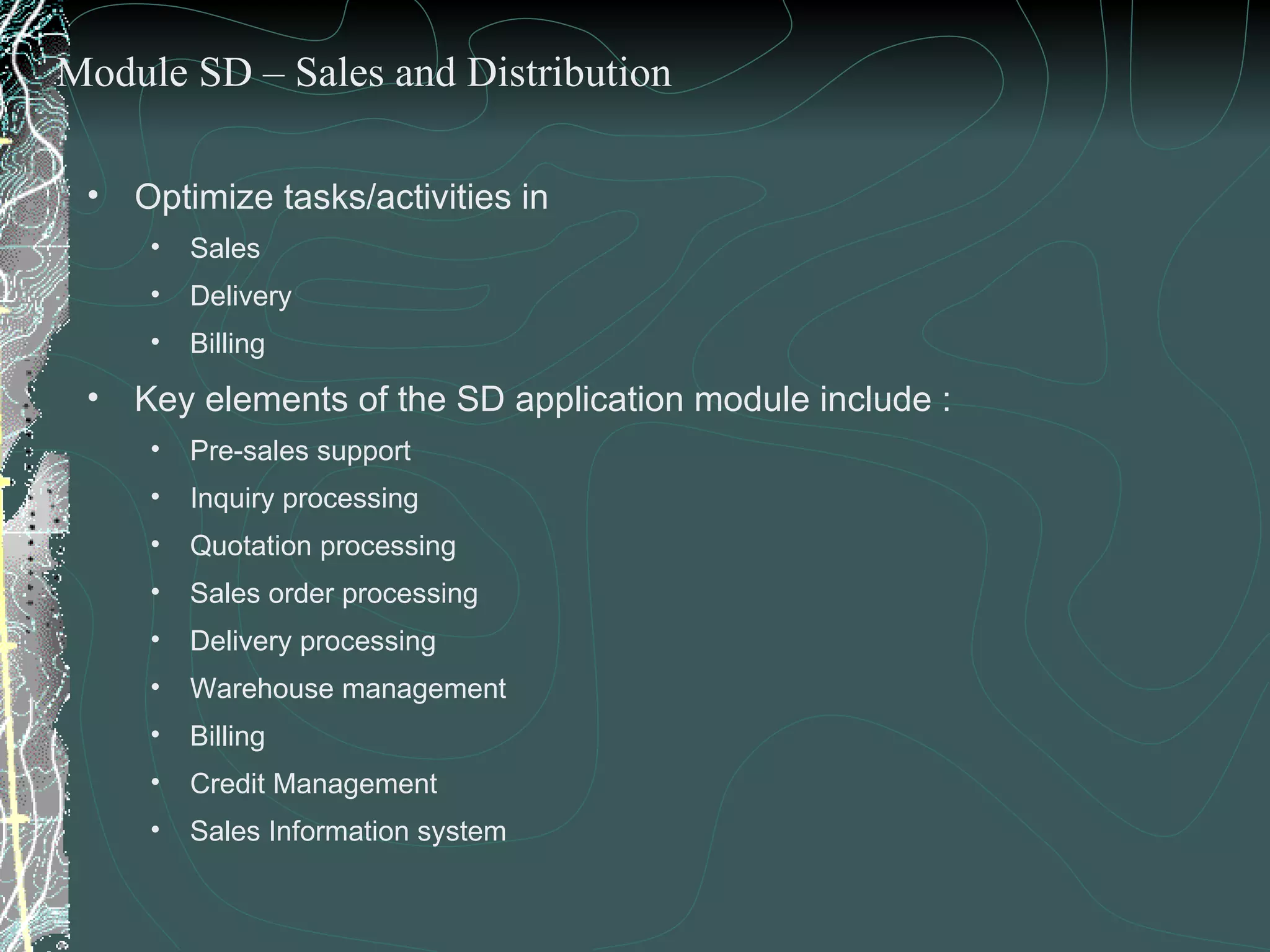 Optimize tasks/activities in  Sales Delivery  Billing Key elements of the SD application module include : Pre-sales support Inquiry processing Quotation processing Sales order processing Delivery processing Warehouse management Billing Credit Management  Sales Information system Module SD – Sales and Distribution 