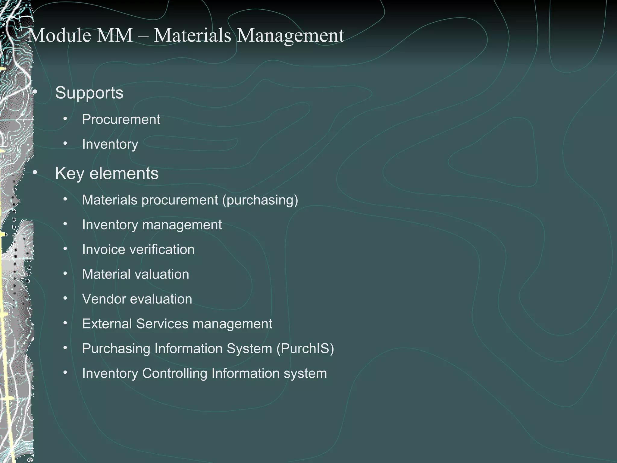 Supports  Procurement  Inventory  Key elements  Materials procurement (purchasing) Inventory management Invoice verification Material valuation Vendor evaluation External Services management Purchasing Information System (PurchIS)  Inventory Controlling Information system Module MM – Materials Management 