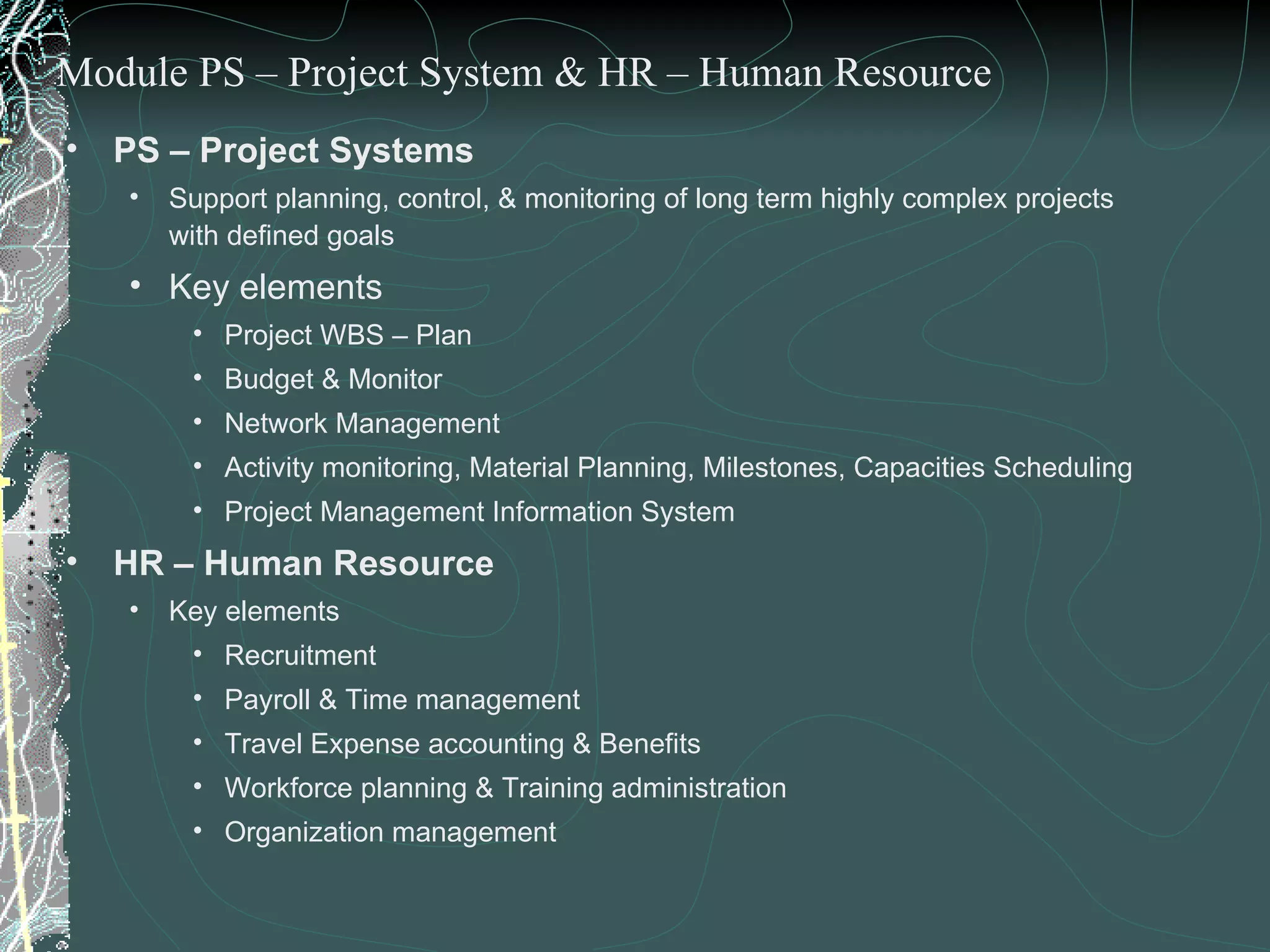 PS – Project Systems Support planning, control, & monitoring of long term highly complex projects with defined goals Key elements  Project WBS – Plan Budget & Monitor Network Management  Activity monitoring, Material Planning, Milestones, Capacities Scheduling Project Management Information System HR – Human Resource Key elements Recruitment Payroll & Time management Travel Expense accounting & Benefits Workforce planning & Training administration Organization management Module PS – Project System & HR – Human Resource 