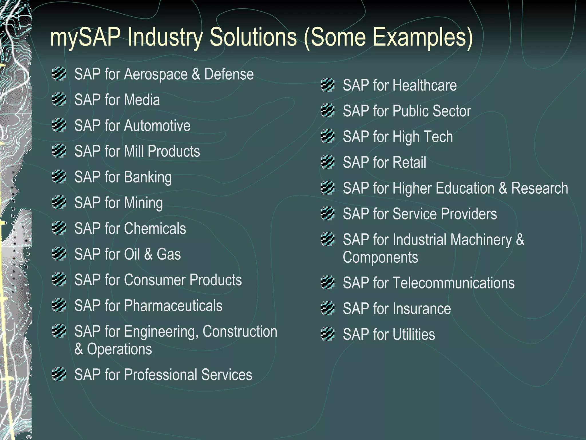 mySAP Industry Solutions (Some Examples) SAP for Aerospace & Defense SAP for Media SAP for Automotive SAP for Mill Products SAP for Banking SAP for Mining SAP for Chemicals SAP for Oil & Gas SAP for Consumer Products SAP for Pharmaceuticals SAP for Engineering, Construction & Operations SAP for Professional Services SAP for Healthcare SAP for Public Sector SAP for High Tech SAP for Retail SAP for Higher Education & Research SAP for Service Providers SAP for Industrial Machinery & Components SAP for Telecommunications SAP for Insurance SAP for Utilities 