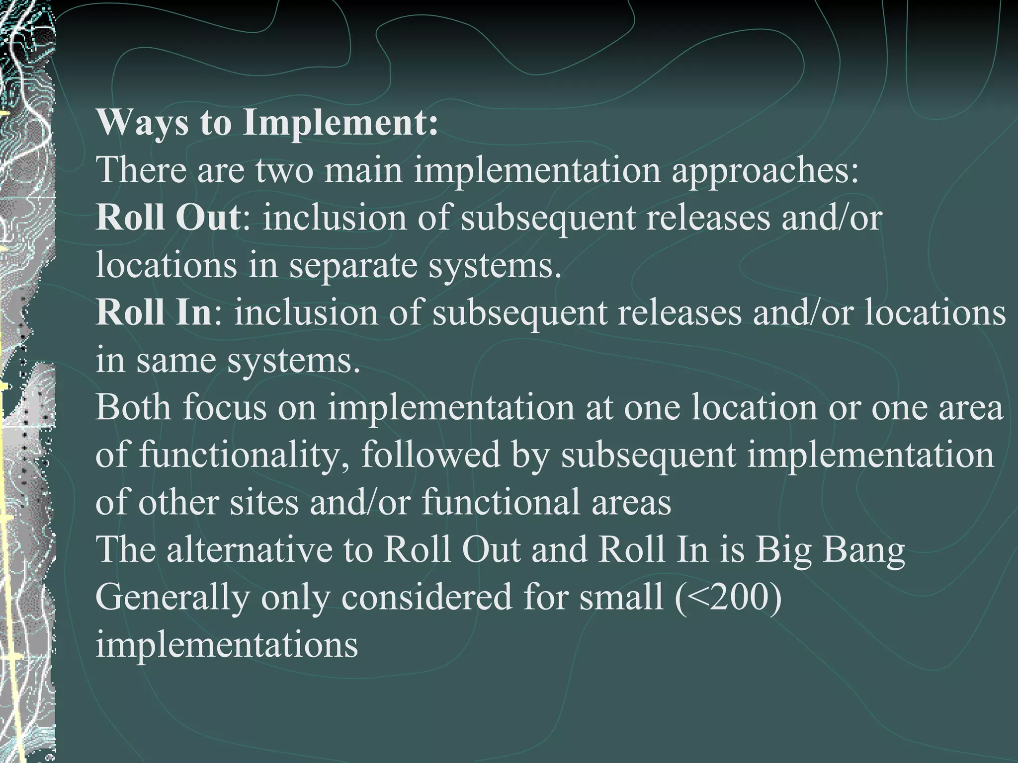 Ways to Implement: There are two main implementation approaches: Roll Out : inclusion of subsequent releases and/or locations in separate systems. Roll In : inclusion of subsequent releases and/or locations in same systems. Both focus on implementation at one location or one area  of functionality, followed by subsequent implementation of other sites and/or functional areas The alternative to Roll Out and Roll In is Big Bang Generally only considered for small (<200) implementations 