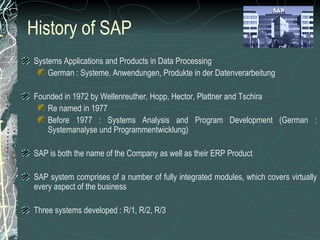 History of SAP Systems Applications and Products in Data Processing German : Systeme, Anwendungen, Produkte in der Datenverarbeitung Founded in 1972 by Wellenreuther, Hopp, Hector, Plattner and Tschira Re named in 1977 Before 1977 : Systems Analysis and Program Development (German : Systemanalyse und Programmentwicklung) SAP is both the name of the Company as well as their ERP Product SAP system comprises of a number of fully integrated modules, which covers virtually every aspect of the business Three systems developed : R/1, R/2, R/3 