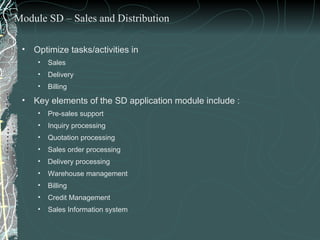 Optimize tasks/activities in  Sales Delivery  Billing Key elements of the SD application module include : Pre-sales support Inquiry processing Quotation processing Sales order processing Delivery processing Warehouse management Billing Credit Management  Sales Information system Module SD – Sales and Distribution 