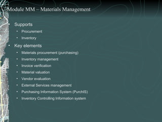 Supports  Procurement  Inventory  Key elements  Materials procurement (purchasing) Inventory management Invoice verification Material valuation Vendor evaluation External Services management Purchasing Information System (PurchIS)  Inventory Controlling Information system Module MM – Materials Management 