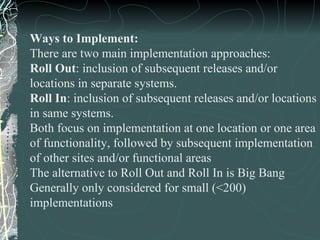Ways to Implement: There are two main implementation approaches: Roll Out : inclusion of subsequent releases and/or locations in separate systems. Roll In : inclusion of subsequent releases and/or locations in same systems. Both focus on implementation at one location or one area  of functionality, followed by subsequent implementation of other sites and/or functional areas The alternative to Roll Out and Roll In is Big Bang Generally only considered for small (<200) implementations 