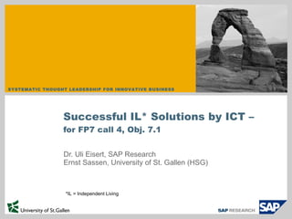 Dr. Uli Eisert, SAP Research Ernst Sassen, University of St. Gallen (HSG) Successful IL* Solutions by ICT – for FP7 call 4, Obj. 7.1 *IL = Independent Living 