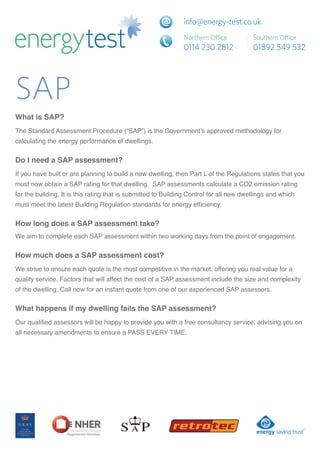 SAP
What is SAP?
TheStandardAssessmentProcedure(“SAP”)istheGovernment’sapprovedmethodologyfor
calculatingtheenergyperformanceofdwellings.


Do I need a SAP assessment?
Ifyouhavebuiltorareplanningtobuildanewdwelling,thenPartLoftheRegulationsstatesthatyou
mustnowobtainaSAPratingforthatdwelling.SAPassessmentscalculateaCO2emissionrating
forthebuilding.ItisthisratingthatissubmittedtoBuildingControlforallnewdwellingsandwhich
mustmeetthelatestBuildingRegulationstandardsforenergyefficiency.


How long does a SAP assessment take?
WeaimtocompleteeachSAPassessmentwithintwoworkingdaysfromthepointofengagement.


How much does a SAP assessment cost?
Westrivetoensureeachquoteisthemostcompetitiveinthemarket,offeringyourealvaluefora
qualityservice.FactorsthatwillaffectthecostofaSAPassessmentincludethesizeandcomplexity
ofthedwelling.CallnowforaninstantquotefromoneofourexperiencedSAPassessors.


What happens if my dwelling fails the SAP assessment?
Ourqualifiedassessorswillbehappytoprovideyouwithafreeconsultancyservice,advisingyouon
allnecessaryamendmentstoensureaPASSEVERYTIME.
 
