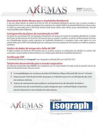 Download de dados Master para o Availability Workbench
A aba dos dados Master da tabela do Portal do SAP do Availability Workbench permite que o usuário visualize a
localização funcional e os dados do equipamento originários do módulo RCM do Availability Workbench e baixe todos
os dados ou parte deles para o SAP. Você também pode baixar dados sobre efeitos, peças sobressalentes e lista de
material (BOM ou Bill of Material).

Carregamento de planos de manutenção no SAP
Os planos de manutenção SAP correspondem diretamente aos grupos de tarefas do Availability Workbench. A tabela
dos Planos de Manutenção do Portal do SAP permite que os usuários visualizem os planos de Manutenção Centrada
em Confiabilidade (grupos tarefa) originários do Availability Workbench e carreguem todos estes planos ou uma
seleção deles para o SAP. Esta facilidade pode ser usada para criar novos planos de manutenção ou modificar os planos
existentes.

Análise de dados de tempo até a falha do SAP
A tabela analítica do Portal do SAP permite que os usuários analisem as notificações de trabalho no sistema SAP
conectado e baixem dados de falha históricos nas configurações Weibull do Availability Workbench.

Certificação SAP
A Availability Workbench da Isograph® tem integração certificada SAP com o SAP ECC 6.0™.

Totalmente desenvolvido para o mundo corporativo
Os softwares distribuídos pela AREMAS são compatíveis com as necessidades em larga escala de grandes bancos de
dados de alta performance. Recursos como:

        A compatibilidade com os bancos de dados SAP, Máximo, Ellipse, Microsoft SQL Server® e Oracle®;
        Segurança por meio de permissões de grupos ou indivíduos para uma visualização de alto nível
        dos sistemas métricos;
        Sistema de rastreamento para auditoria e acompanhamento de alterações de dados e
        conectores que são customizáveis, os quais asseguram que o software Edição Corporativa
        atenda totalmente às necessidades de cada empresa.




                                                         A partner of:




                                                         Fabricante dos software de engenharia da confiabilidade, análise
                                                         de risco e segurança de sistemas.
 