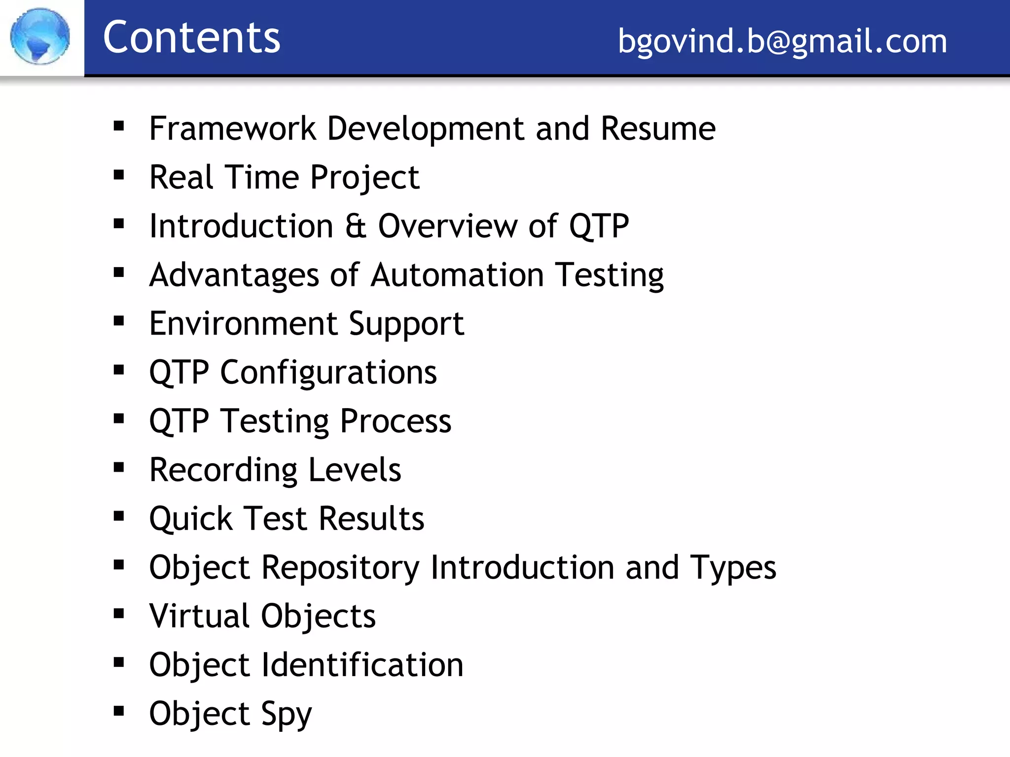 Contents     [email_address] Framework Development and Resume Real Time Project Introduction & Overview of QTP Advantages of Automation Testing Environment Support QTP Configurations QTP Testing Process Recording Levels Quick Test Results Object Repository Introduction and Types Virtual Objects Object Identification Object Spy 