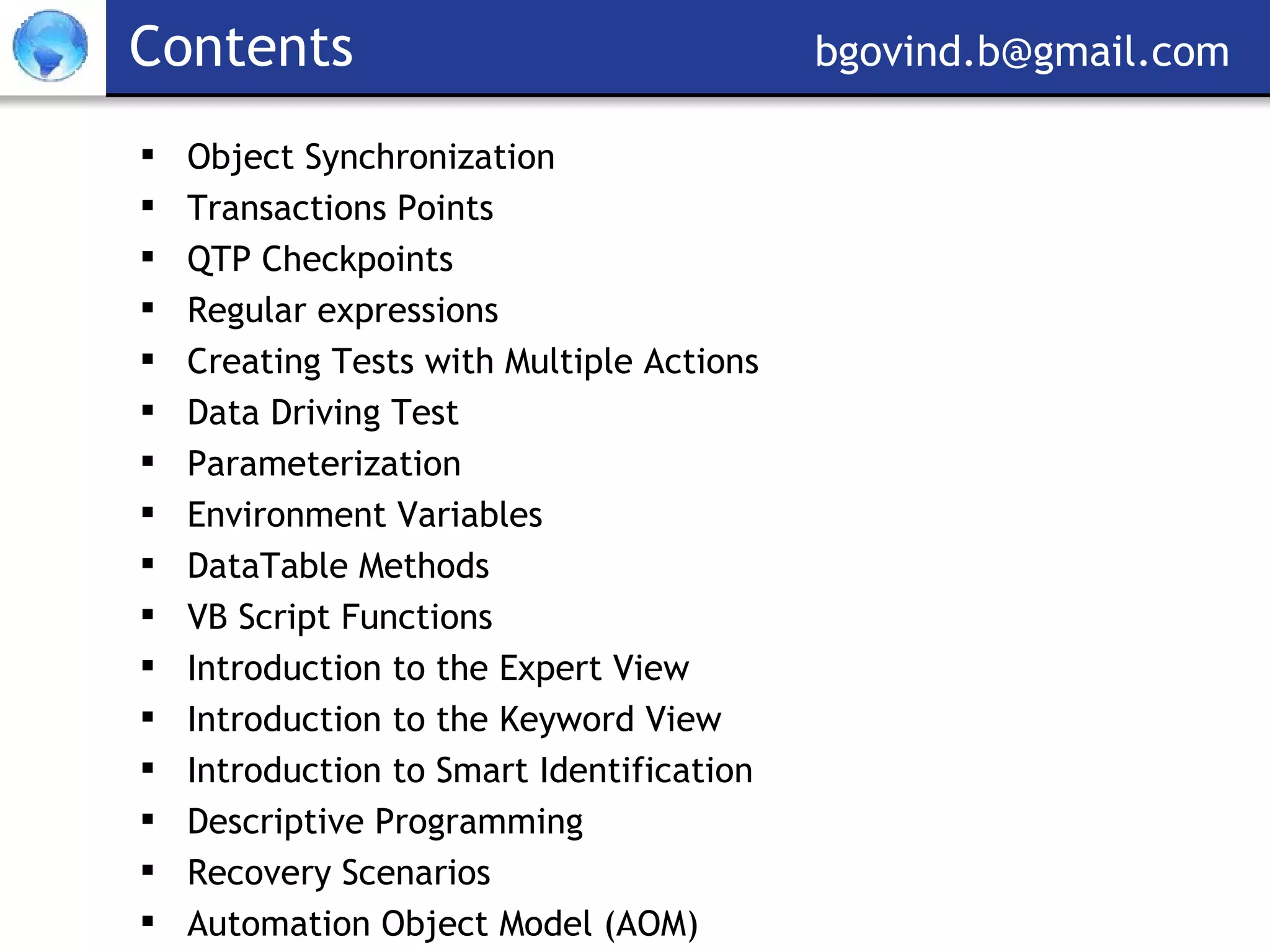 Contents     [email_address] Object Synchronization Transactions Points QTP Checkpoints Regular expressions Creating Tests with Multiple Actions Data Driving Test Parameterization Environment Variables DataTable Methods VB Script Functions Introduction to the Expert View Introduction to the Keyword View Introduction to Smart Identification Descriptive Programming Recovery Scenarios  Automation Object Model (AOM) 