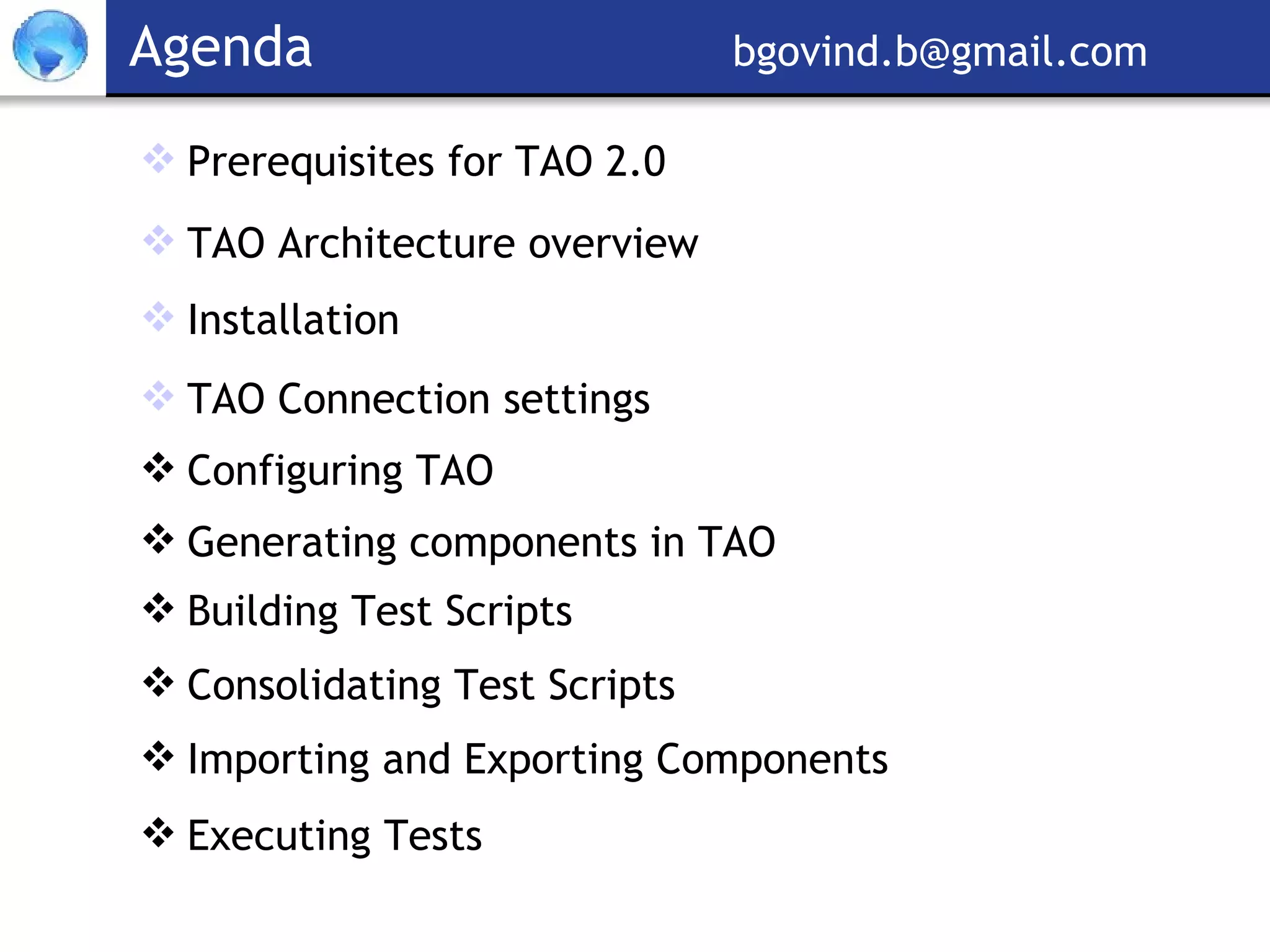Agenda  [email_address] Prerequisites for TAO 2.0 TAO Architecture overview Installation TAO Connection settings Configuring TAO Generating components in TAO  Building Test Scripts Consolidating Test Scripts Importing and Exporting Components Executing Tests 