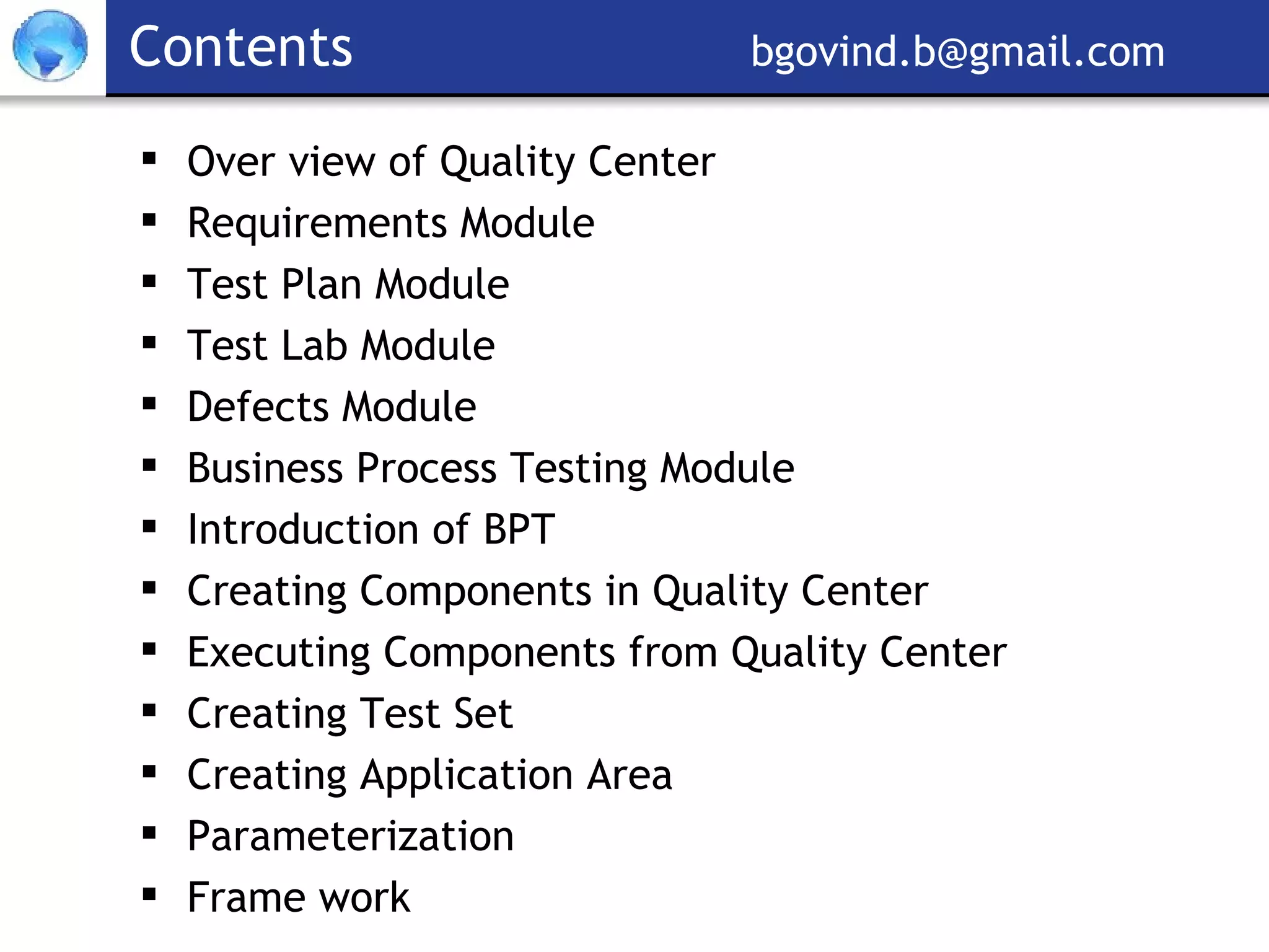 Contents     [email_address] Over view of Quality Center  Requirements Module Test Plan Module Test Lab Module Defects Module Business Process Testing Module Introduction of BPT Creating Components in Quality Center Executing Components from Quality Center Creating Test Set  Creating Application Area Parameterization Frame work 