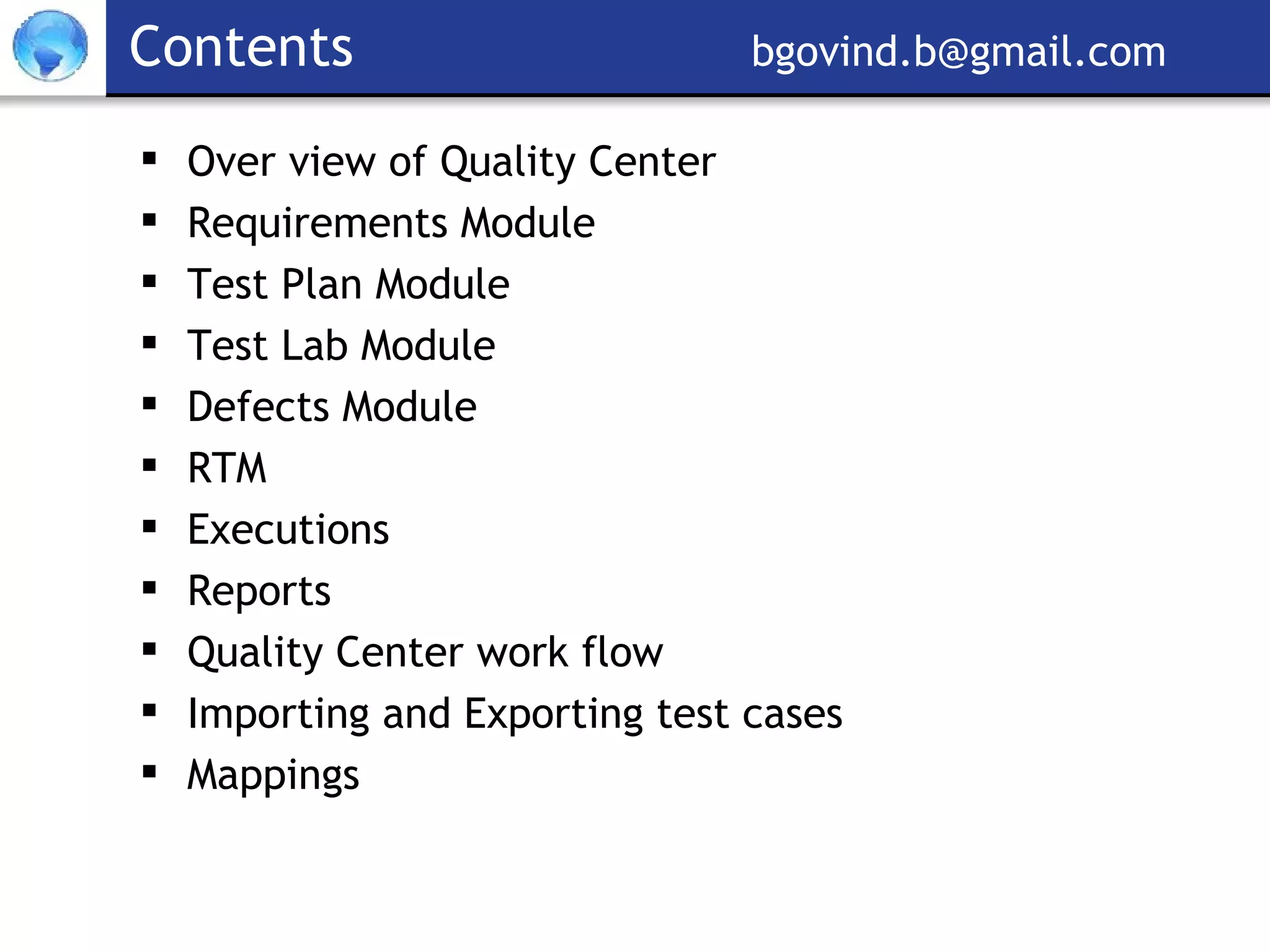 Contents     [email_address] Over view of Quality Center  Requirements Module Test Plan Module Test Lab Module Defects Module RTM Executions Reports Quality Center work flow Importing and Exporting test cases Mappings 
