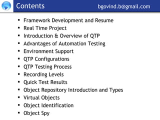 Contents     [email_address] Framework Development and Resume Real Time Project Introduction & Overview of QTP Advantages of Automation Testing Environment Support QTP Configurations QTP Testing Process Recording Levels Quick Test Results Object Repository Introduction and Types Virtual Objects Object Identification Object Spy 