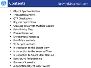 Contents     [email_address] Object Synchronization Transactions Points QTP Checkpoints Regular expressions Creating Tests with Multiple Actions Data Driving Test Parameterization Environment Variables DataTable Methods VB Script Functions Introduction to the Expert View Introduction to the Keyword View Introduction to Smart Identification Descriptive Programming Recovery Scenarios  Automation Object Model (AOM) 