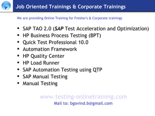 Job Oriented Trainings & Corporate Trainings We are providing Online Training for Fresher's & Corporate trainings SAP TAO 2.0 ( SAP  Test Acceleration and Optimization) HP Business Process Testing (BPT) Quick Test Professional 10.0 Automation Framework HP Quality Center HP Load Runner SAP Automation Testing using QTP  SAP Manual Testing Manual Testing www.testing-onlinetraining.com Mail to: bgovind.b@gmail.com 