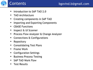 Contents     [email_address] Introduction to SAP TAO 2.0 TAO Architecture  Creating components in SAP TAO Importing and Exporting Components CBASE Functions Inspect & UI Scanner Process Flow Analyzer & Change Analyzer Connections & Configurations Repository Consolidating Test Plans Frame Work Configuration Settings Business Process Testing SAP TAO Work Flow Test Results 