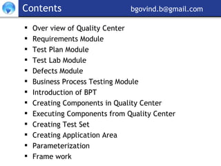 Contents     [email_address] Over view of Quality Center  Requirements Module Test Plan Module Test Lab Module Defects Module Business Process Testing Module Introduction of BPT Creating Components in Quality Center Executing Components from Quality Center Creating Test Set  Creating Application Area Parameterization Frame work 