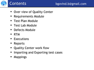 Contents     [email_address] Over view of Quality Center  Requirements Module Test Plan Module Test Lab Module Defects Module RTM Executions Reports Quality Center work flow Importing and Exporting test cases Mappings 