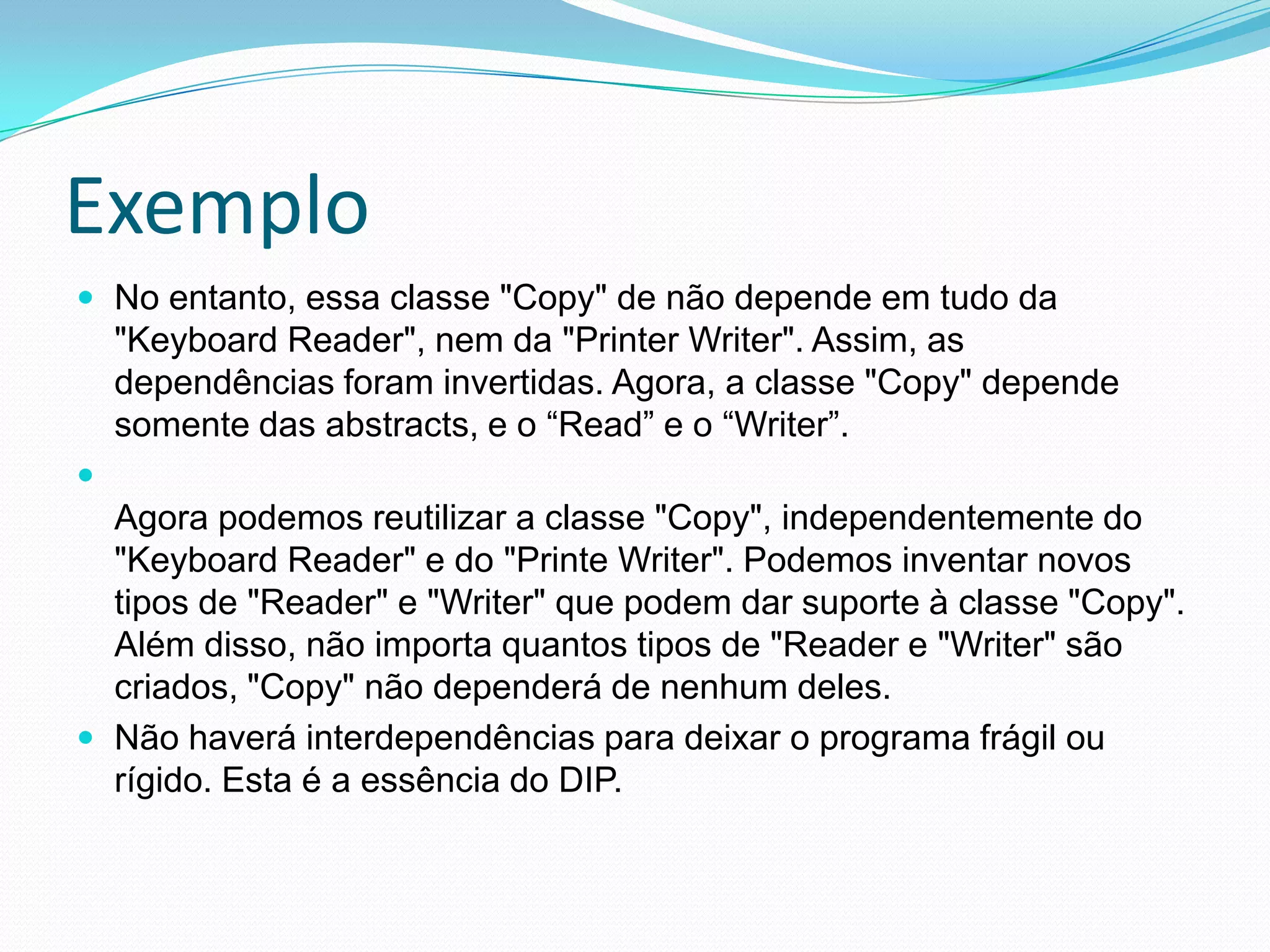 ExemploNo entanto, essa classe "Copy" de não depende em tudo da "Keyboard Reader", nem da "Printer Writer". Assim, as dependências foram invertidas. Agora, a classe "Copy" dependesomente das abstracts, e o “Read” e o “Writer”.Agora podemos reutilizar a classe "Copy", independentemente do "Keyboard Reader" e do "Printe Writer". Podemos inventar novos tipos de "Reader" e "Writer" que podem dar suporte à classe "Copy". Além disso, não importa quantos tipos de "Reader e "Writer" são criados, "Copy" não dependerá de nenhum deles. Não haverá interdependências para deixar o programa frágil ou rígido. Esta é a essência do DIP.