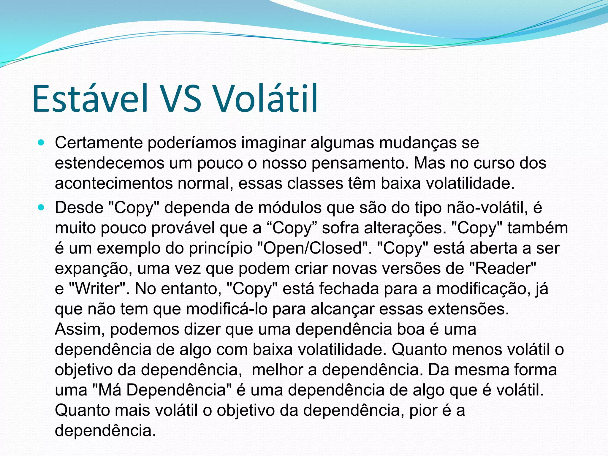 Estável VS VolátilCertamente poderíamos imaginar algumas mudanças se estendecemos um pouco o nosso pensamento. Mas no curso dos acontecimentos normal, essas classes têm baixa volatilidade.Desde "Copy" dependa de módulos que são do tipo não-volátil, é muito pouco provável que a “Copy” sofra alterações. "Copy" também é um exemplo do princípio "Open/Closed". "Copy" está aberta a ser expanção, uma vez que podem criar novas versões de "Reader"e "Writer". No entanto, "Copy" está fechada para a modificação, já que não tem que modificá-lo para alcançar essas extensões. Assim, podemos dizer que uma dependência boa é uma dependência de algo com baixa volatilidade. Quanto menos volátil o objetivo da dependência,  melhor a dependência. Da mesma forma uma "Má Dependência" é uma dependência de algo que é volátil. Quanto mais volátil o objetivo da dependência, pior é a dependência.