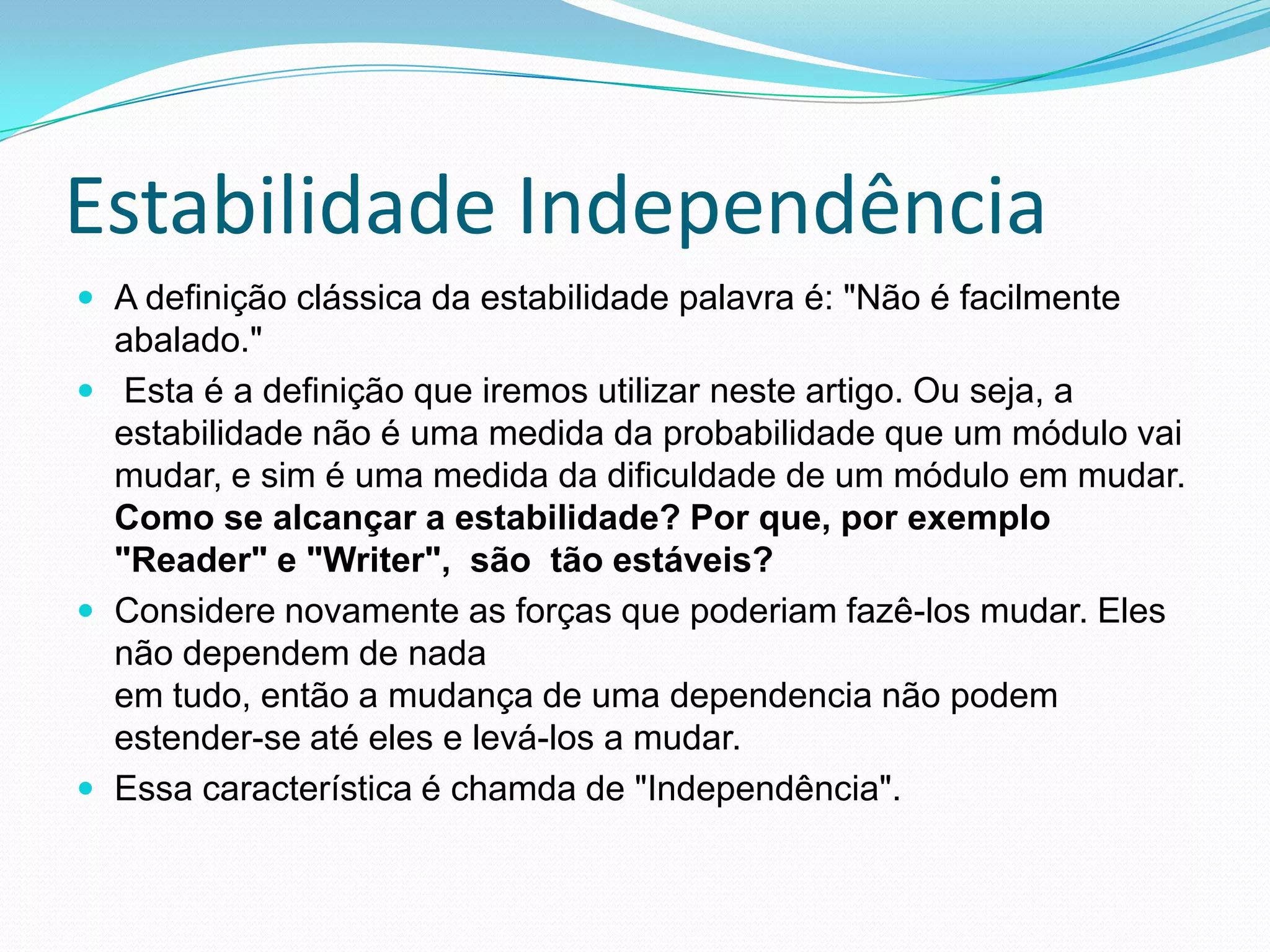 Estabilidade IndependênciaA definição clássica da estabilidade palavra é: "Não é facilmente abalado."  Esta é a definição que iremos utilizar neste artigo. Ou seja, a estabilidade não é uma medida da probabilidade que um módulo vai mudar, e sim é uma medida da dificuldade de um módulo em mudar.Como se alcançar a estabilidade? Por que, por exemplo "Reader" e "Writer",  são  tão estáveis?Considere novamente as forças que poderiam fazê-los mudar. Eles não dependem de nadaem tudo, então a mudança de uma dependencia não podem estender-se até eles e levá-los a mudar. Essa característica é chamda de "Independência".  