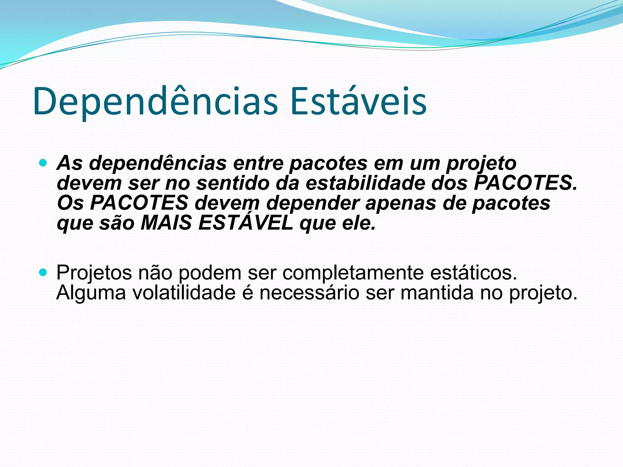 Dependências EstáveisAs dependências entre pacotes em um projeto devem ser no sentido da estabilidade dos PACOTES. Os PACOTES devem depender apenas de pacotes que são MAIS ESTÁVEL que ele.Projetos não podem ser completamente estáticos. Alguma volatilidade é necessário ser mantida no projeto.