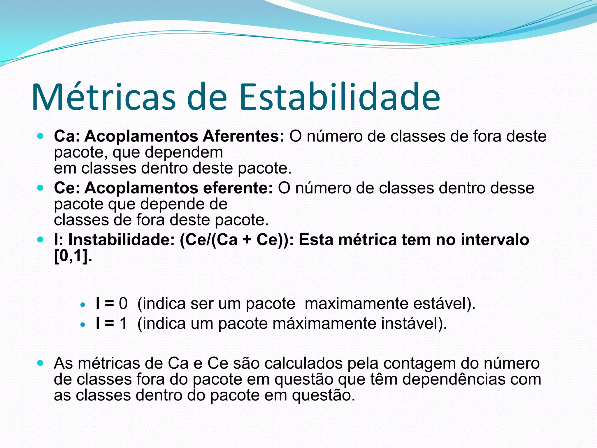 Métricas de EstabilidadeCa: Acoplamentos Aferentes: O número de classes de fora deste pacote, que dependemem classes dentro deste pacote.Ce: Acoplamentos eferente: O número de classes dentro desse pacote que depende declasses de fora deste pacote.I: Instabilidade: (Ce/(Ca + Ce)): Esta métrica tem no intervalo [0,1].I = 0  (indica ser um pacote  maximamente estável). I = 1  (indica um pacote máximamente instável).  As métricas de Ca e Ce são calculados pela contagem do número de classes fora do pacote em questão que têm dependências com as classes dentro do pacote em questão.