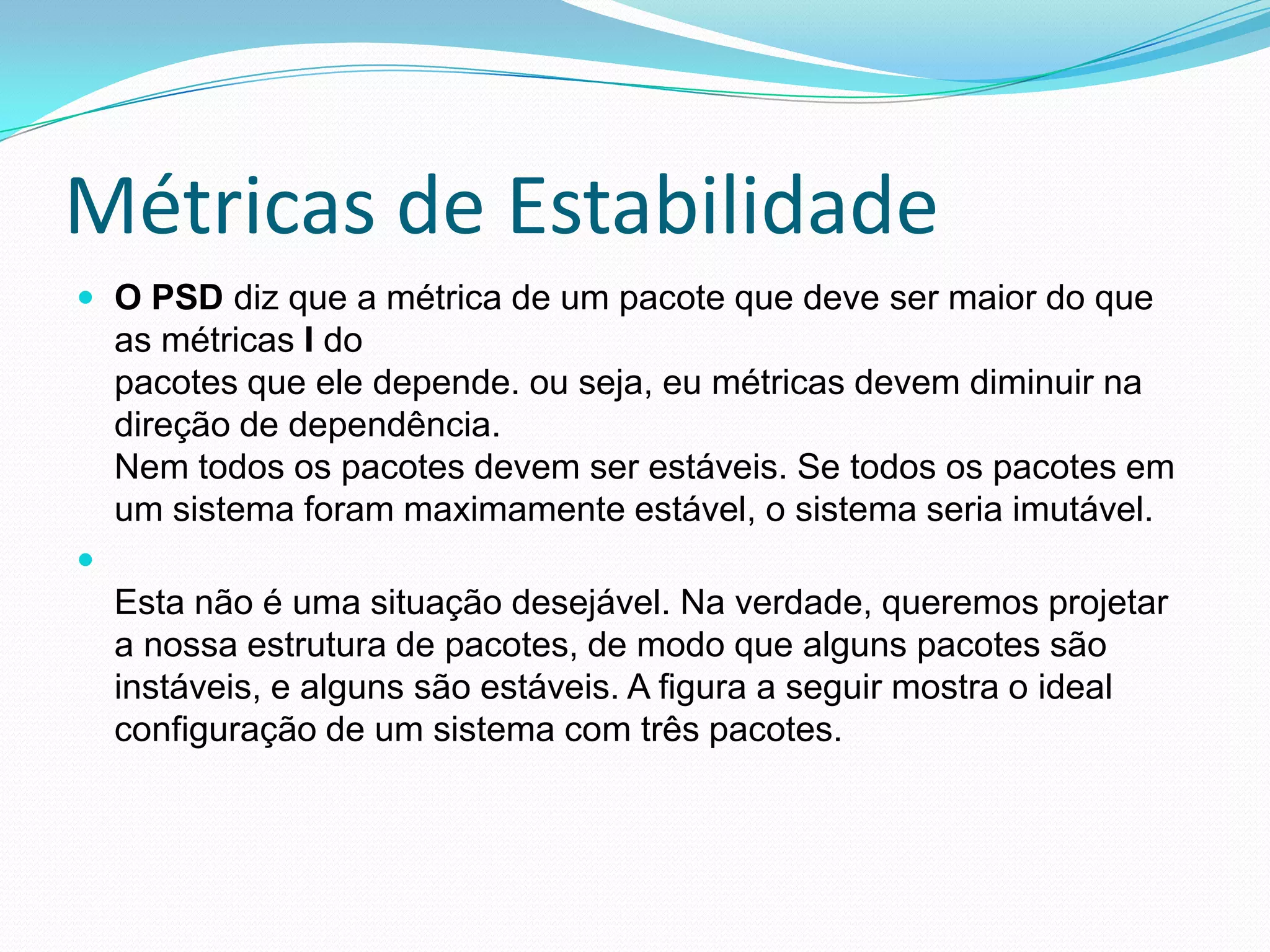 Métricas de EstabilidadeO PSD diz que a métrica de um pacote que deve ser maior do que as métricas I dopacotes que ele depende. ou seja, eu métricas devem diminuir na direção de dependência.Nem todos os pacotes devem ser estáveis. Se todos os pacotes em um sistema foram maximamente estável, o sistema seria imutável.Esta não é uma situação desejável. Na verdade, queremos projetar a nossa estrutura de pacotes, de modo que alguns pacotes são instáveis, e alguns são estáveis. A figura a seguir mostra o idealconfiguração de um sistema com três pacotes.