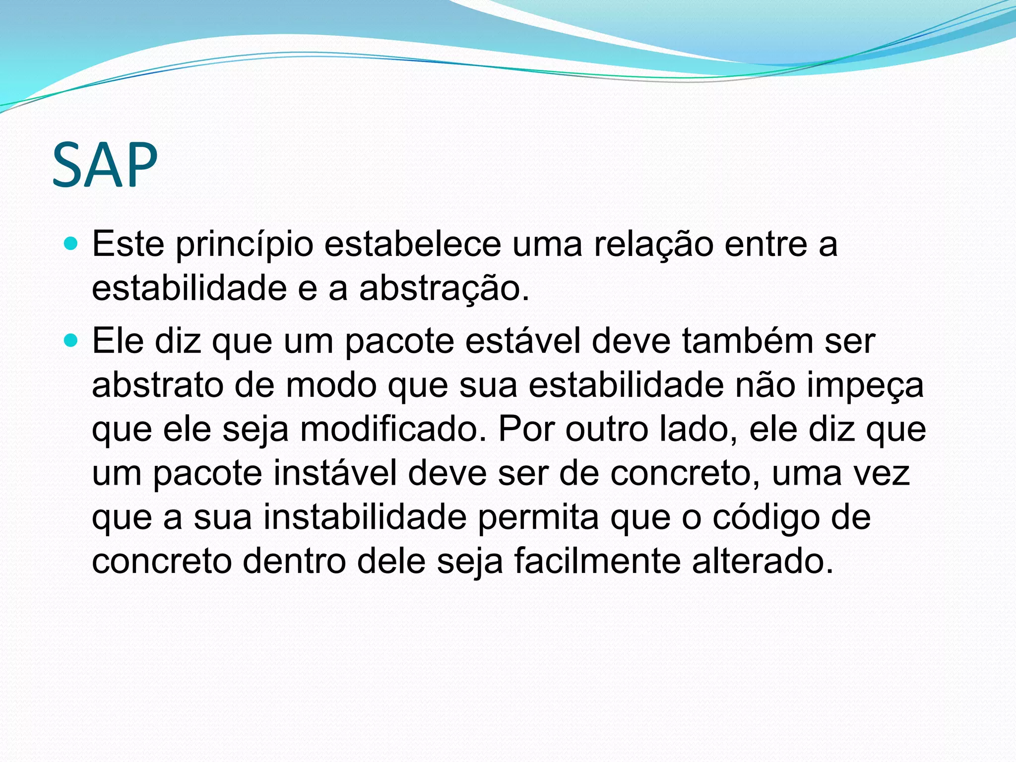 SAPEste princípio estabelece uma relação entre a estabilidade e a abstração. Ele diz que um pacote estável deve também ser abstrato de modo que sua estabilidade não impeça que ele seja modificado. Por outro lado, ele diz que um pacote instável deve ser de concreto, uma vez que a sua instabilidade permita que o código de concreto dentro dele seja facilmente alterado.