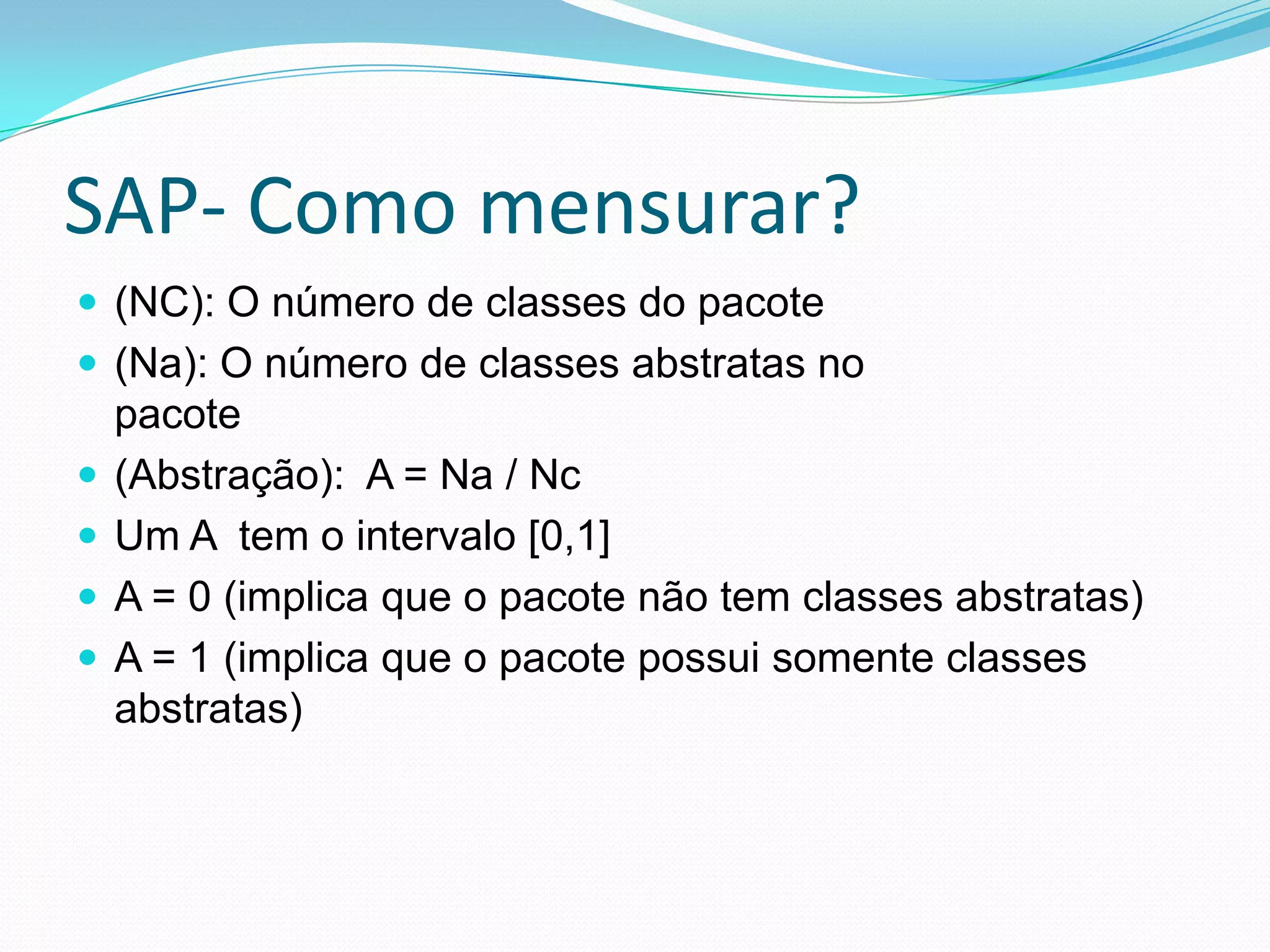 SAP- Como mensurar?(NC): O número de classes do pacote(Na): O número de classes abstratas nopacote(Abstração):  A = Na / NcUm A  tem o intervalo [0,1]A = 0 (implica que o pacote não tem classes abstratas)A = 1 (implica que o pacote possui somente classes abstratas)