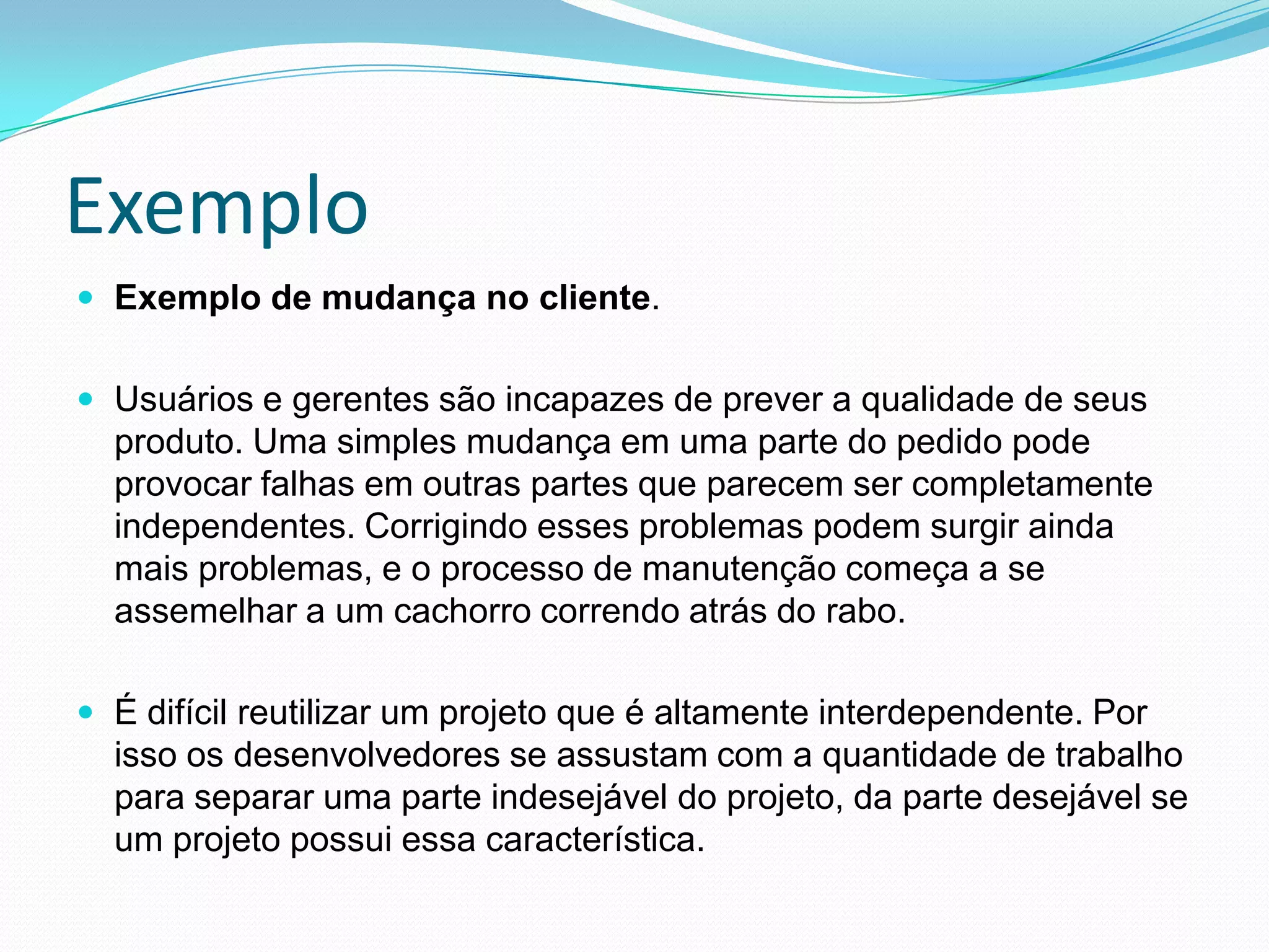 ExemploExemplo de mudança no cliente. Usuários e gerentes são incapazes de prever a qualidade de seus produto. Uma simples mudança em uma parte do pedido pode provocar falhas em outras partes que parecem ser completamente independentes. Corrigindo esses problemas podem surgir ainda mais problemas, e o processo de manutenção começa a se assemelhar a um cachorro correndo atrás do rabo. É difícil reutilizar um projeto que é altamente interdependente. Por isso os desenvolvedores se assustam com a quantidade de trabalho para separar uma parte indesejável do projeto, da parte desejável se um projeto possui essa característica.  