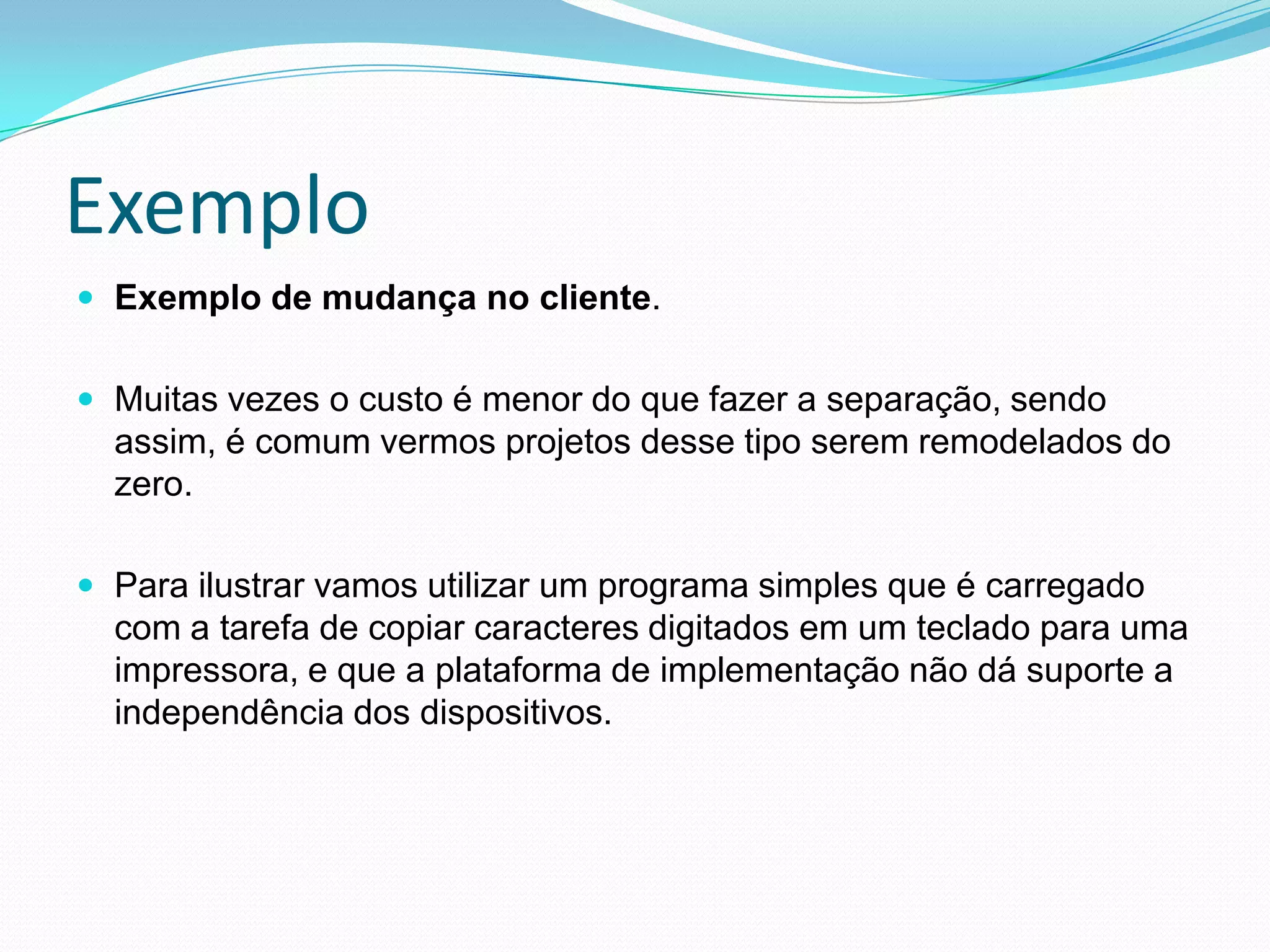 ExemploExemplo de mudança no cliente.  Muitas vezes o custo é menor do que fazer a separação, sendo assim, é comum vermos projetos desse tipo serem remodelados do zero.Para ilustrar vamos utilizar um programa simples que é carregado com a tarefa de copiar caracteres digitados em um teclado para uma impressora, e que a plataforma de implementação não dá suporte a independência dos dispositivos. 