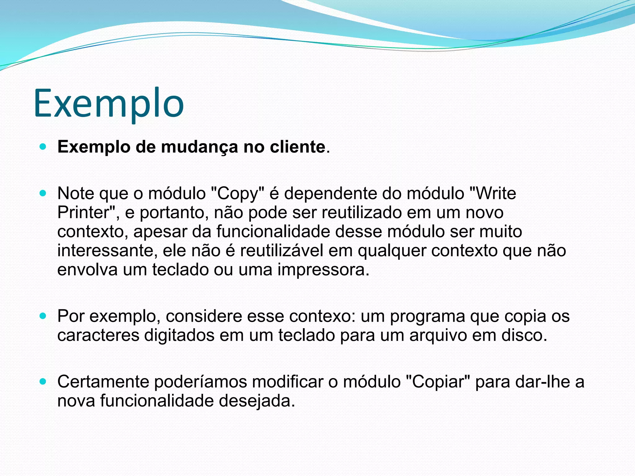 ExemploExemplo de mudança no cliente. Note que o módulo "Copy" é dependente do módulo "Write Printer", e portanto, não pode ser reutilizado em um novo contexto, apesar da funcionalidade desse módulo ser muito interessante, ele não é reutilizável em qualquer contexto que não envolva um teclado ou uma impressora.Por exemplo, considere esse contexo: um programa que copia os caracteres digitados em um teclado para um arquivo em disco. Certamente poderíamos modificar o módulo "Copiar" para dar-lhe a nova funcionalidade desejada.