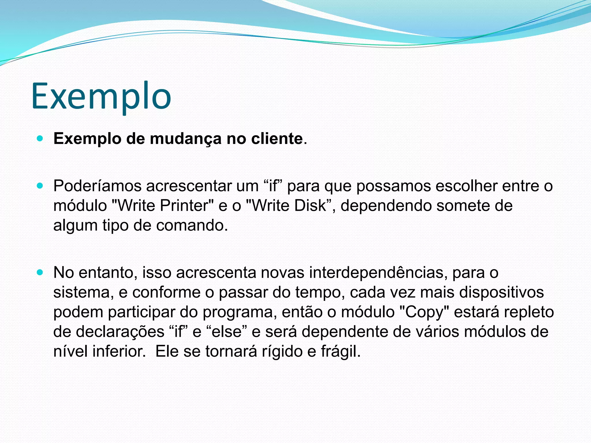 ExemploExemplo de mudança no cliente. Poderíamos acrescentar um “if” para que possamos escolher entre o módulo "Write Printer" e o "Write Disk”, dependendo somete de algum tipo de comando. No entanto, isso acrescenta novas interdependências, para o sistema, e conforme o passar do tempo, cada vez mais dispositivos podem participar do programa, então o módulo "Copy" estará repleto de declarações “if” e “else” e será dependente de vários módulos de nível inferior.  Ele se tornará rígido e frágil. 