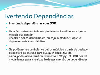 Ivertendo DependênciasInvertendo dependências com OOD  Uma forma de caracterizar o problema acima é de notar que o módulo que contémum alto nível de acoplamento, ou seja, o módulo "Copy", é dependente de seus detalhes.  Se pudéssemos controlar os outros módulos a partir de qualquer dispositivo de entrada para qualquer dispositivo de saída, poderíamos reutilizar livrimente o “Copy”. O OOD nos dá mecanismos para a realização dessa inversão de dependência.