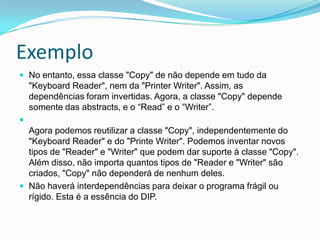 ExemploNo entanto, essa classe "Copy" de não depende em tudo da "Keyboard Reader", nem da "Printer Writer". Assim, as dependências foram invertidas. Agora, a classe "Copy" dependesomente das abstracts, e o “Read” e o “Writer”.Agora podemos reutilizar a classe "Copy", independentemente do "Keyboard Reader" e do "Printe Writer". Podemos inventar novos tipos de "Reader" e "Writer" que podem dar suporte à classe "Copy". Além disso, não importa quantos tipos de "Reader e "Writer" são criados, "Copy" não dependerá de nenhum deles. Não haverá interdependências para deixar o programa frágil ou rígido. Esta é a essência do DIP.