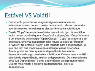 Estável VS VolátilCertamente poderíamos imaginar algumas mudanças se estendecemos um pouco o nosso pensamento. Mas no curso dos acontecimentos normal, essas classes têm baixa volatilidade.Desde "Copy" dependa de módulos que são do tipo não-volátil, é muito pouco provável que a “Copy” sofra alterações. "Copy" também é um exemplo do princípio "Open/Closed". "Copy" está aberta a ser expanção, uma vez que podem criar novas versões de "Reader"e "Writer". No entanto, "Copy" está fechada para a modificação, já que não tem que modificá-lo para alcançar essas extensões. Assim, podemos dizer que uma dependência boa é uma dependência de algo com baixa volatilidade. Quanto menos volátil o objetivo da dependência,  melhor a dependência. Da mesma forma uma "Má Dependência" é uma dependência de algo que é volátil. Quanto mais volátil o objetivo da dependência, pior é a dependência.