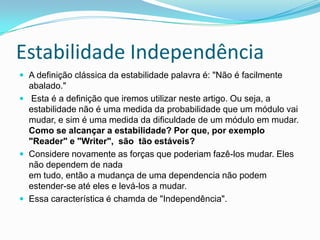 Estabilidade IndependênciaA definição clássica da estabilidade palavra é: "Não é facilmente abalado."  Esta é a definição que iremos utilizar neste artigo. Ou seja, a estabilidade não é uma medida da probabilidade que um módulo vai mudar, e sim é uma medida da dificuldade de um módulo em mudar.Como se alcançar a estabilidade? Por que, por exemplo "Reader" e "Writer",  são  tão estáveis?Considere novamente as forças que poderiam fazê-los mudar. Eles não dependem de nadaem tudo, então a mudança de uma dependencia não podem estender-se até eles e levá-los a mudar. Essa característica é chamda de "Independência".  