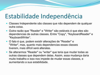 Estabilidade IndependênciaClasses Independente são classes que não dependem de qualquer outra coisa.Outra razão que "Reader" e "Writer" são estáveis ​​é que eles são dependencias de outras classes. Entre "Copy", "KeyboardReader" e "KeyboardWriter“.O fato é que, podem existir alterações de "Reader" e "Writer", mas, quanto mais dependencias essas classes tiverem, mais difícil será alteralas.Se alterarmos "Reader" ou "writer" que teria que mudar todas as outras classes que dependem delas. Assim, essa mudança daria muito trabalho e isso nos impede de mudar essas classes, e aumentando a sua estabilidade.