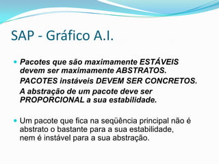 SAP - Gráfico A.I.Pacotes que são maximamente ESTÁVEIS devem ser maximamente ABSTRATOS.    PACOTES instáveis DEVEM SER CONCRETOS.    A abstração de um pacote deve ser PROPORCIONAL a sua estabilidade.Um pacote que fica na seqüência principal não é abstrato o bastante para a sua estabilidade,nem é instável para a sua abstração.