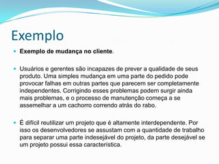 ExemploExemplo de mudança no cliente. Usuários e gerentes são incapazes de prever a qualidade de seus produto. Uma simples mudança em uma parte do pedido pode provocar falhas em outras partes que parecem ser completamente independentes. Corrigindo esses problemas podem surgir ainda mais problemas, e o processo de manutenção começa a se assemelhar a um cachorro correndo atrás do rabo. É difícil reutilizar um projeto que é altamente interdependente. Por isso os desenvolvedores se assustam com a quantidade de trabalho para separar uma parte indesejável do projeto, da parte desejável se um projeto possui essa característica.  