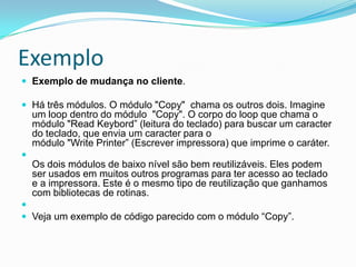 ExemploExemplo de mudança no cliente.  Há três módulos. O módulo "Copy"  chama os outros dois. Imagine um loop dentro do módulo  "Copy". O corpo do loop que chama o módulo "Read Keybord” (leitura do teclado) para buscar um caracter do teclado, que envia um caracter para omódulo "Write Printer” (Escrever impressora) que imprime o caráter.Os dois módulos de baixo nível são bem reutilizáveis. Eles podem ser usados em muitos outros programas para ter acesso ao teclado e a impressora. Este é o mesmo tipo de reutilização que ganhamos com bibliotecas de rotinas. Veja um exemplo de código parecido com o módulo “Copy”. 
