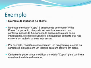 ExemploExemplo de mudança no cliente. Note que o módulo "Copy" é dependente do módulo "Write Printer", e portanto, não pode ser reutilizado em um novo contexto, apesar da funcionalidade desse módulo ser muito interessante, ele não é reutilizável em qualquer contexto que não envolva um teclado ou uma impressora.Por exemplo, considere esse contexo: um programa que copia os caracteres digitados em um teclado para um arquivo em disco. Certamente poderíamos modificar o módulo "Copiar" para dar-lhe a nova funcionalidade desejada.