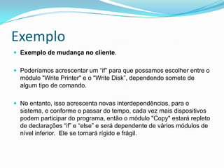 ExemploExemplo de mudança no cliente. Poderíamos acrescentar um “if” para que possamos escolher entre o módulo "Write Printer" e o "Write Disk”, dependendo somete de algum tipo de comando. No entanto, isso acrescenta novas interdependências, para o sistema, e conforme o passar do tempo, cada vez mais dispositivos podem participar do programa, então o módulo "Copy" estará repleto de declarações “if” e “else” e será dependente de vários módulos de nível inferior.  Ele se tornará rígido e frágil. 