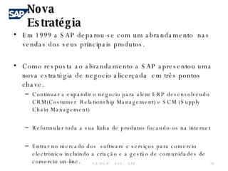 Em 1999 a SAP deparou-se com um abrandamento  nas vendas dos seus principais produtos. Como resposta ao abrandamento a SAP apresentou uma nova estratégia de negocio alicerçada  em três pontos chave. Continuar a expandir o negocio para alem ERP desenvolvendo CRM(Costumer  Relationship Management) e SCM (Supply Chain Management) Reformular toda a sua linha de produtos focando-os na internet  Entrar no mercado dos  software e serviços para comercio electrónico incluindo a criação e a gestão de comunidades de comercio on-line. Nova Estratégia  F.E.U.C.P  -  S.I.E. -  SAP 