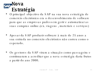 O principal  objectivo da SAP na sua nova estratégia de comercio electrónico era o desenvolvimento de software para que as empresas pudessem gerir e automatizar as suas compras online.(ex. viagens , materiais e serviços) Apesar da SAP produzir software à mais de 25 anos a sua entrada no comercio electrónico não correu como o esperado. Os gestores da SAP viram a situação como passageira e continuaram a acreditar que a nova estratégia daria frutos a partir do ano 2000. Nova Estratégia  F.E.U.C.P  -  S.I.E. -  SAP 