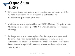 O que é um ERP? Tiveram origem nos programas escritos nas décadas de 60 e 70 para mainframe que ajudavam a automatizar o planeamento processo produtivo. Inicialmente eram conhecidos por MRP (Material Requirements Planning) e mas tarde por MRP II (Manufacturing  Resources Planing) Ao longo dos anos estas aplicações incorporaram uma serie de novas funções permitindo ás empresas para alem de automatizar o processo produtivo analisar de forma extensiva dados internos ajudando assim a tomar melhores decisões estratégicas.  F.E.U.C.P  -  S.I.E. -  SAP 