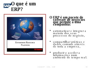 O ERP é um pacote de software de negócios que permite a uma companhia: automatizar e integrar a maioria dos seus processos de negócio, compartilhar práticas e dados comuns através de toda a empresa,  produzir e aceder a informações num ambiente de tempo real.  O que é um ERP? F.E.U.C.P  -  S.I.E. -  SAP 